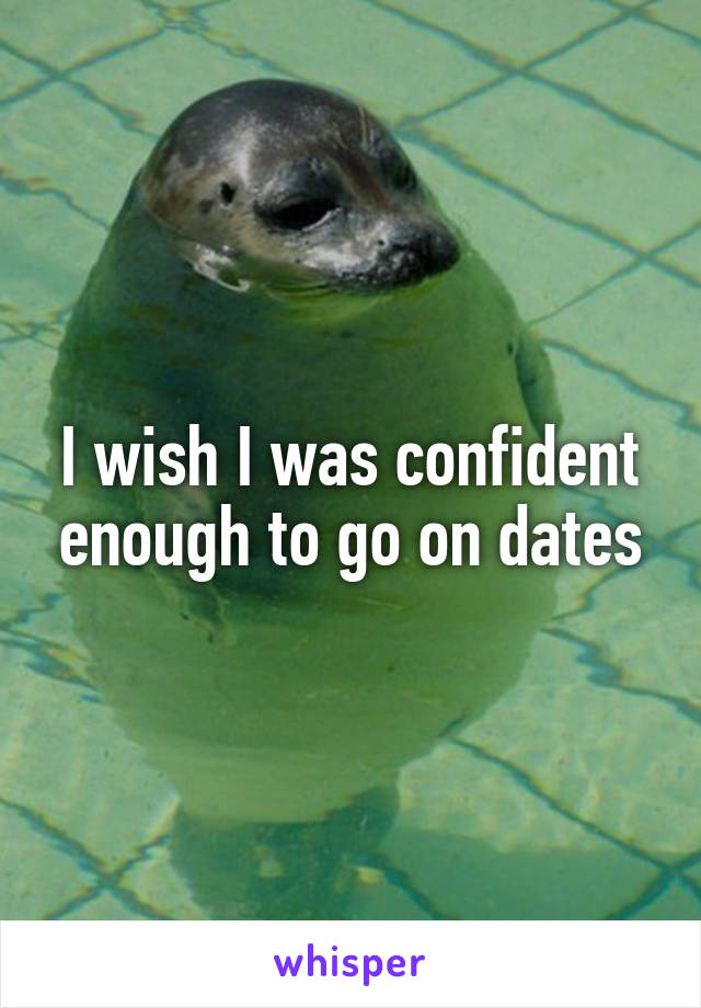 I wish I was confident enough to go on dates