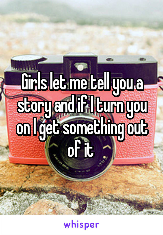 Girls let me tell you a story and if I turn you on I get something out of it 