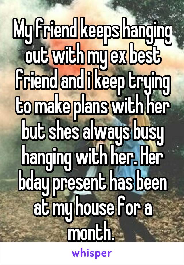 My friend keeps hanging out with my ex best friend and i keep trying to make plans with her but shes always busy hanging with her. Her bday present has been at my house for a month. 