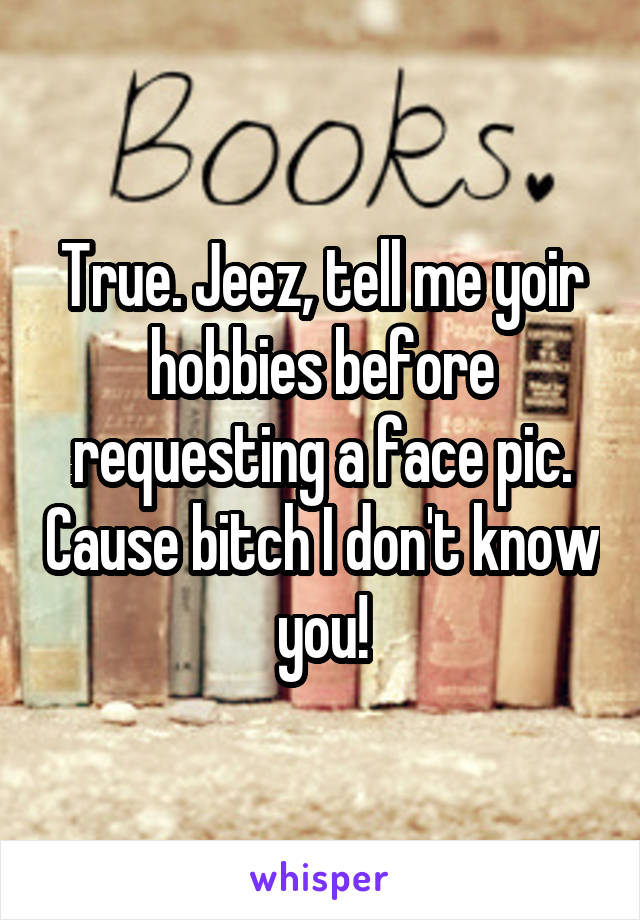 True. Jeez, tell me yoir hobbies before requesting a face pic. Cause bitch I don't know you!