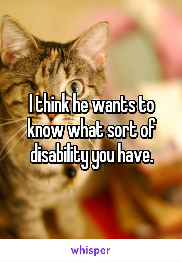 I think he wants to know what sort of disability you have.