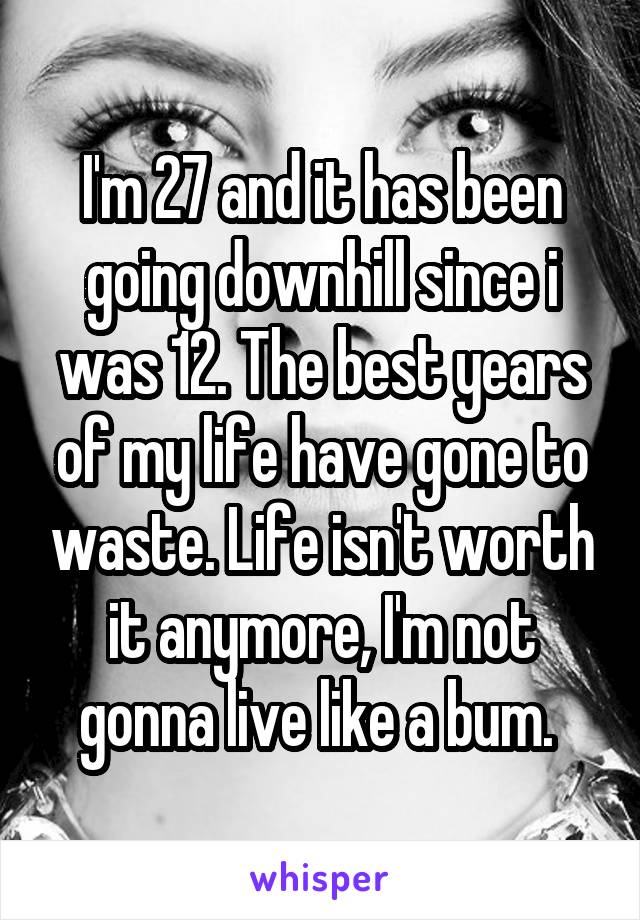 I'm 27 and it has been going downhill since i was 12. The best years of my life have gone to waste. Life isn't worth it anymore, I'm not gonna live like a bum. 