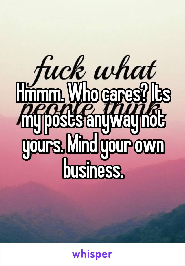 Hmmm. Who cares? Its my posts anyway not yours. Mind your own business.