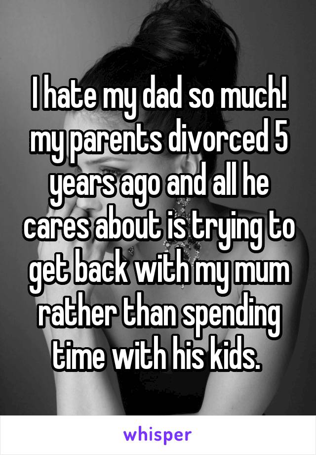 I hate my dad so much! my parents divorced 5 years ago and all he cares about is trying to get back with my mum rather than spending time with his kids. 