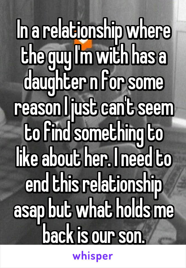 In a relationship where the guy I'm with has a daughter n for some reason I just can't seem to find something to like about her. I need to end this relationship asap but what holds me back is our son.