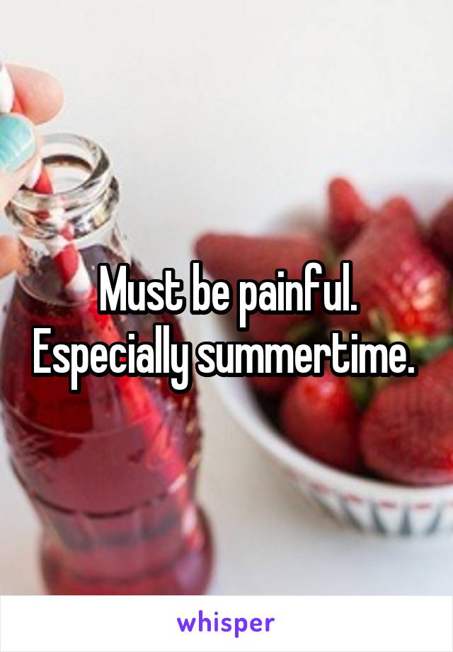 Must be painful. Especially summertime. 