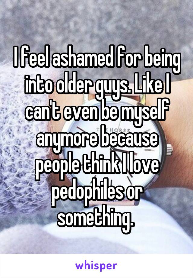 I feel ashamed for being into older guys. Like I can't even be myself anymore because people think I love pedophiles or something. 