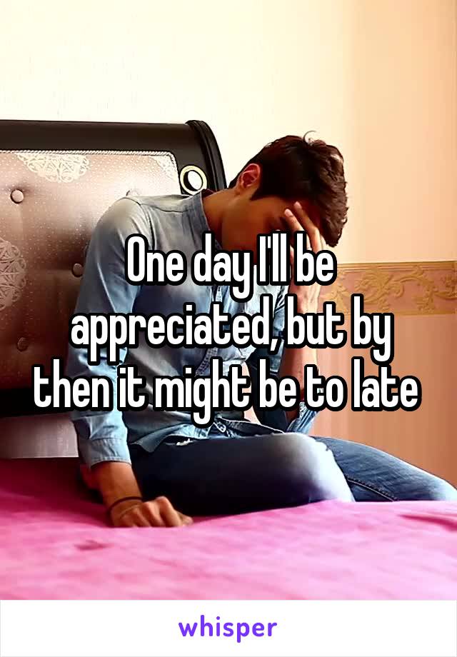 One day I'll be appreciated, but by then it might be to late 