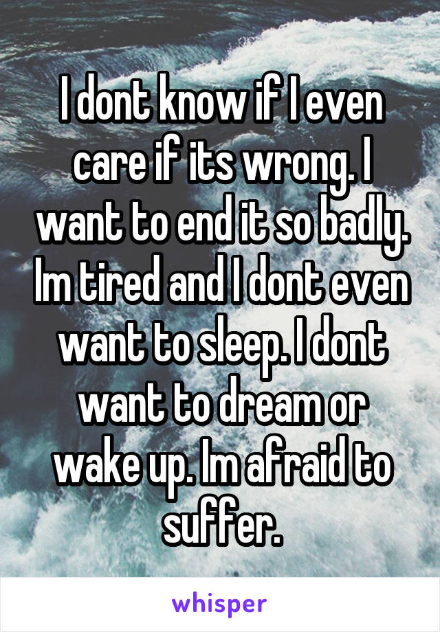 I dont know if I even care if its wrong. I want to end it so badly. Im tired and I dont even want to sleep. I dont want to dream or wake up. Im afraid to suffer.