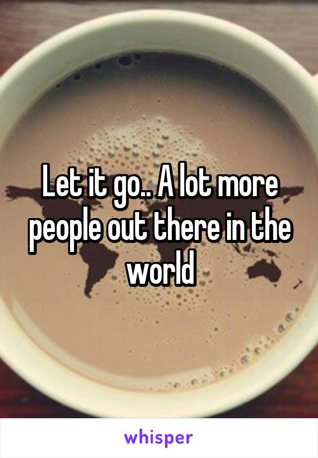 Let it go.. A lot more people out there in the world