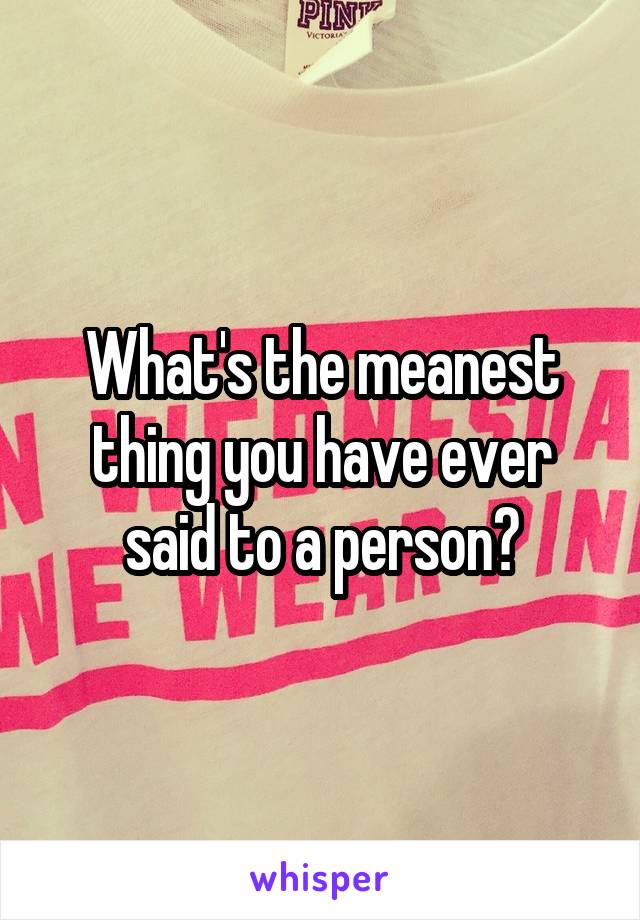 What's the meanest thing you have ever said to a person?