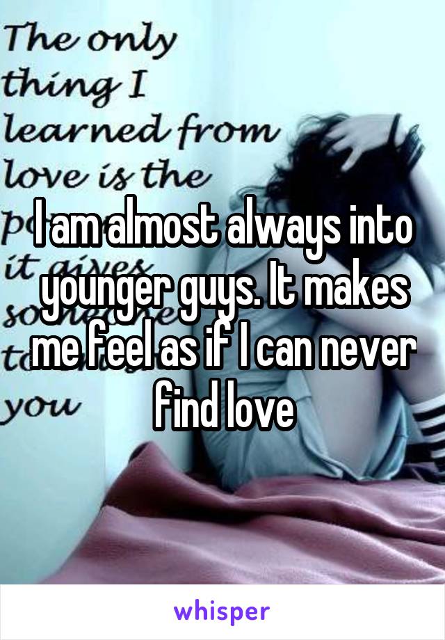 I am almost always into younger guys. It makes me feel as if I can never find love