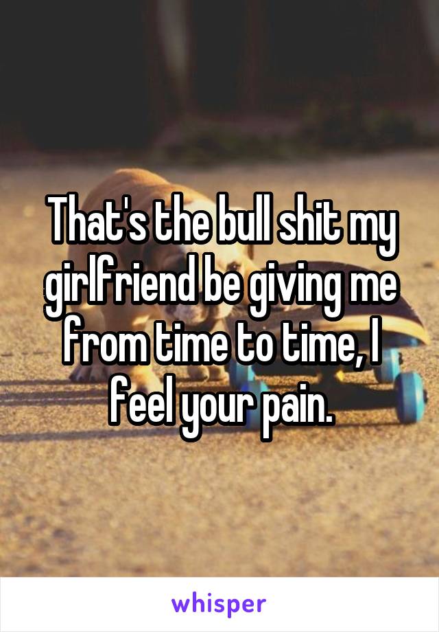 That's the bull shit my girlfriend be giving me from time to time, I feel your pain.