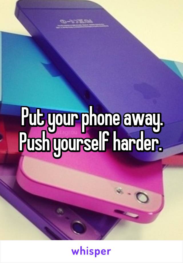 Put your phone away. Push yourself harder. 