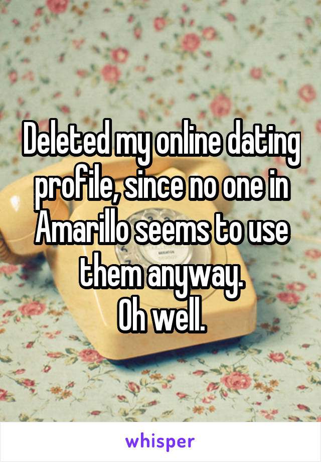 Deleted my online dating profile, since no one in Amarillo seems to use them anyway.
Oh well.