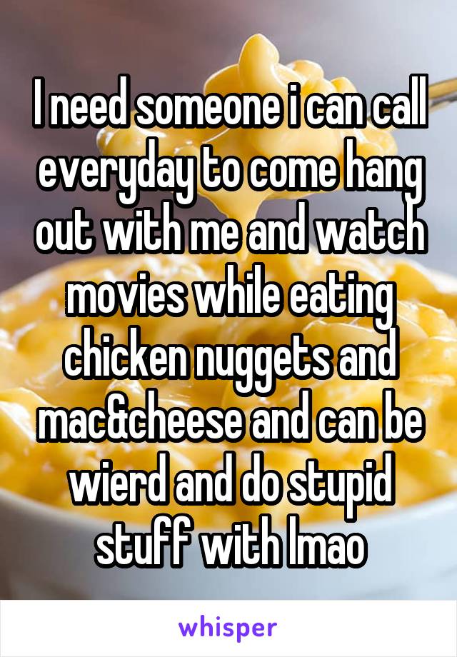 I need someone i can call everyday to come hang out with me and watch movies while eating chicken nuggets and mac&cheese and can be wierd and do stupid stuff with lmao