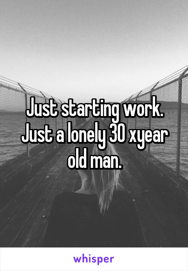 Just starting work. Just a lonely 30 xyear old man.