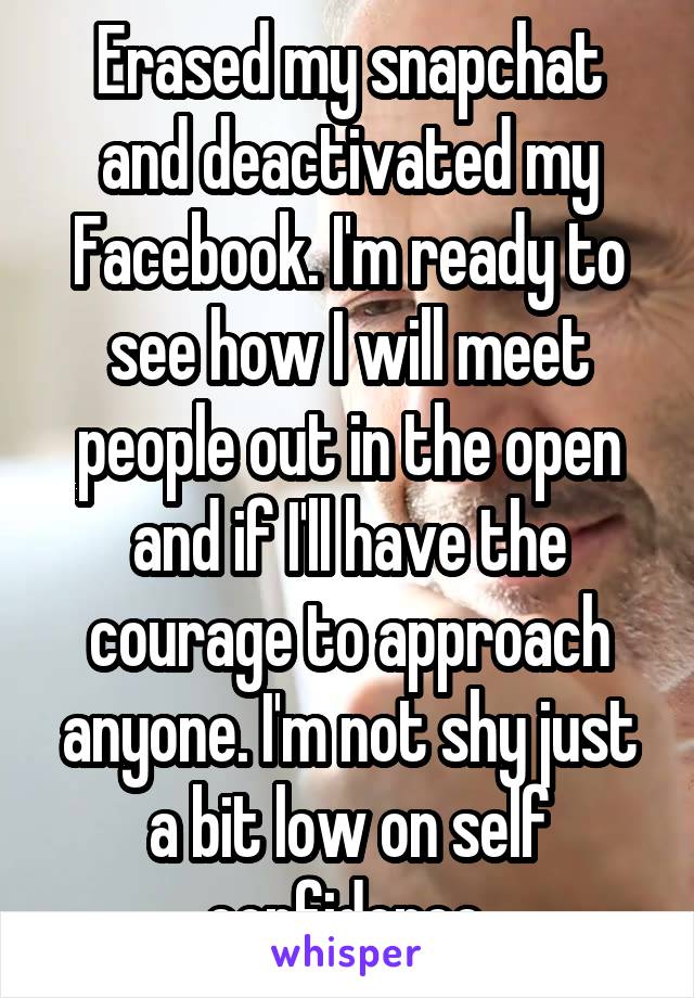 Erased my snapchat and deactivated my Facebook. I'm ready to see how I will meet people out in the open and if I'll have the courage to approach anyone. I'm not shy just a bit low on self confidence.