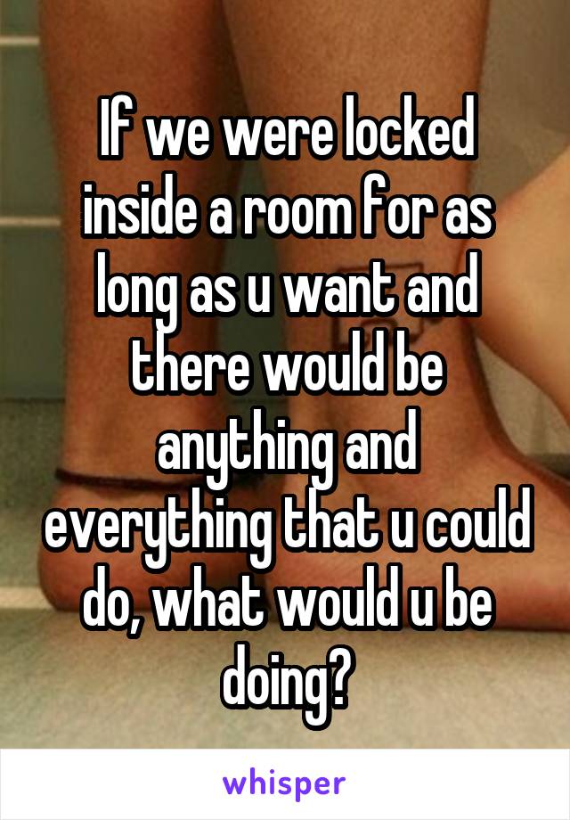 If we were locked inside a room for as long as u want and there would be anything and everything that u could do, what would u be doing?