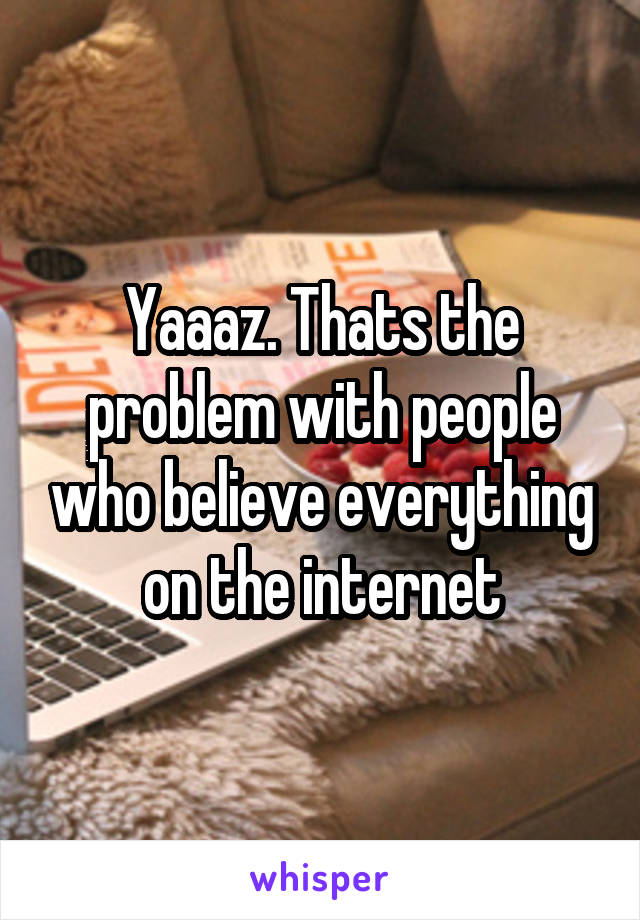 Yaaaz. Thats the problem with people who believe everything on the internet