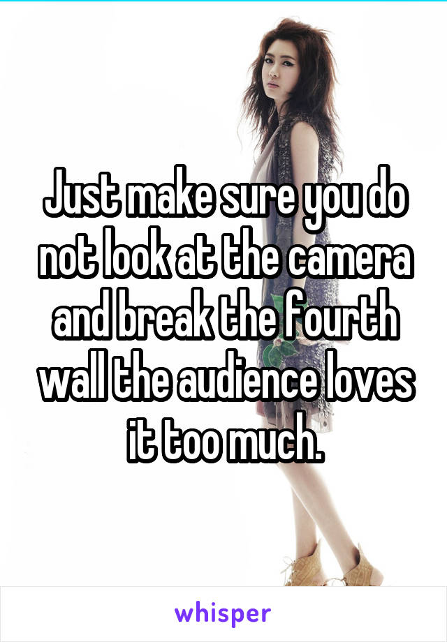 Just make sure you do not look at the camera and break the fourth wall the audience loves it too much.