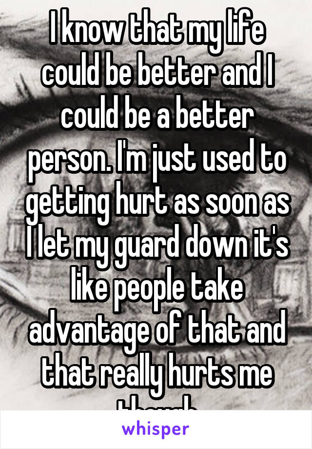 I know that my life could be better and I could be a better person. I'm just used to getting hurt as soon as I let my guard down it's like people take advantage of that and that really hurts me though