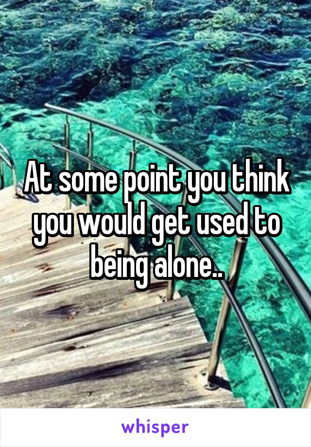 At some point you think you would get used to being alone..