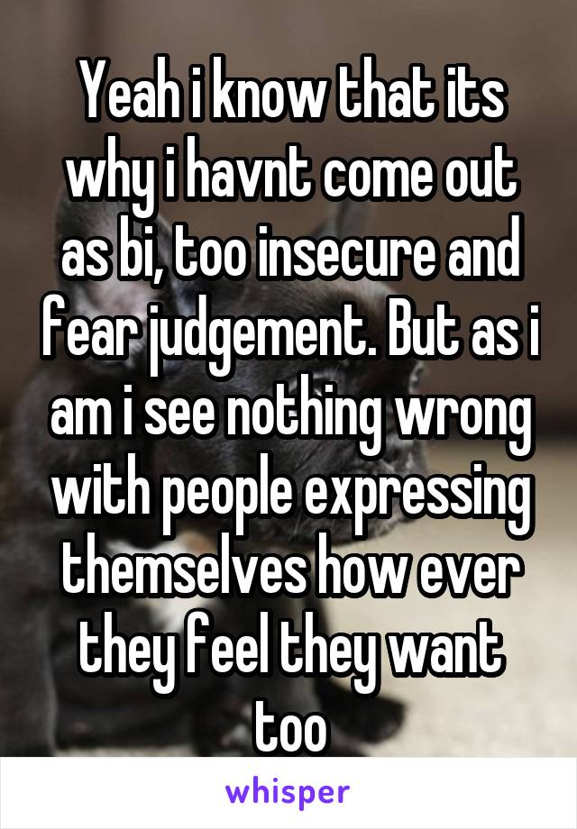 Yeah i know that its why i havnt come out as bi, too insecure and fear judgement. But as i am i see nothing wrong with people expressing themselves how ever they feel they want too