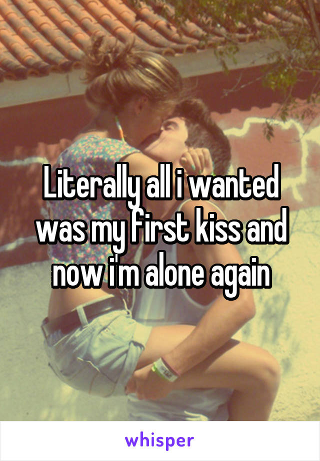 Literally all i wanted was my first kiss and now i'm alone again