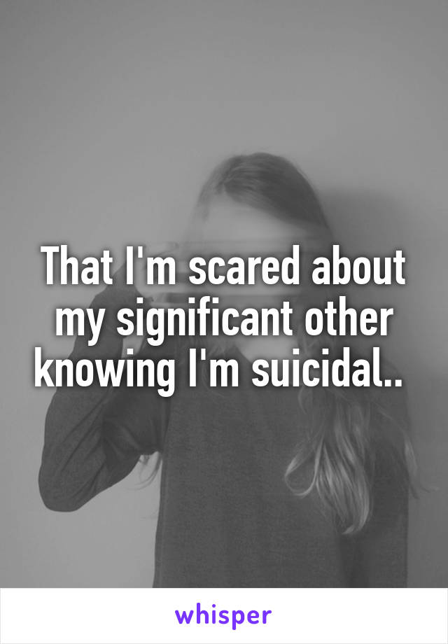 That I'm scared about my significant other knowing I'm suicidal.. 