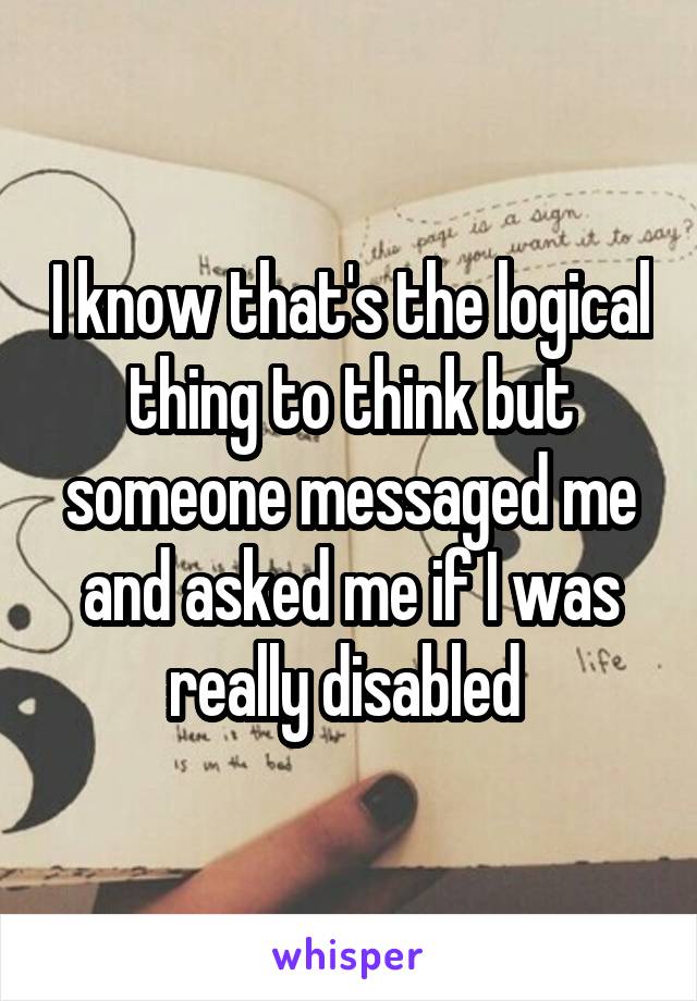 I know that's the logical thing to think but someone messaged me and asked me if I was really disabled 