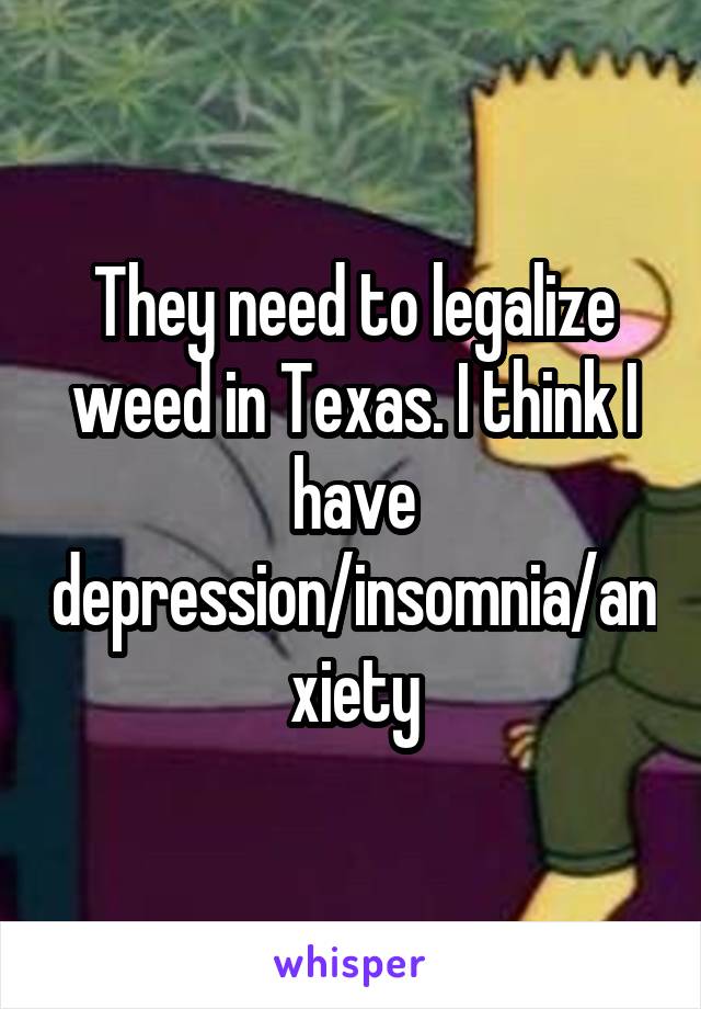 They need to legalize weed in Texas. I think I have depression/insomnia/anxiety