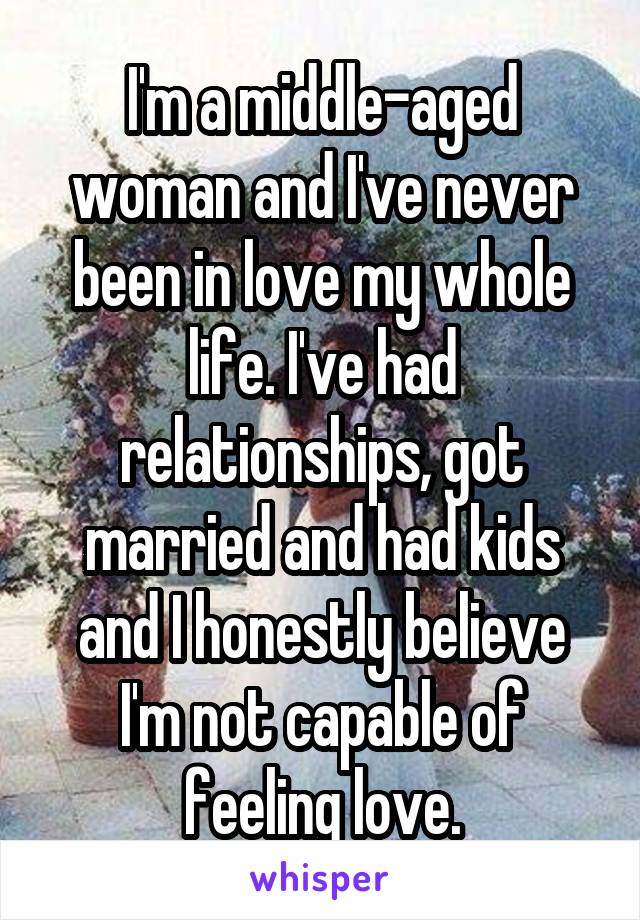 I'm a middle-aged woman and I've never been in love my whole life. I've had relationships, got married and had kids and I honestly believe I'm not capable of feeling love.