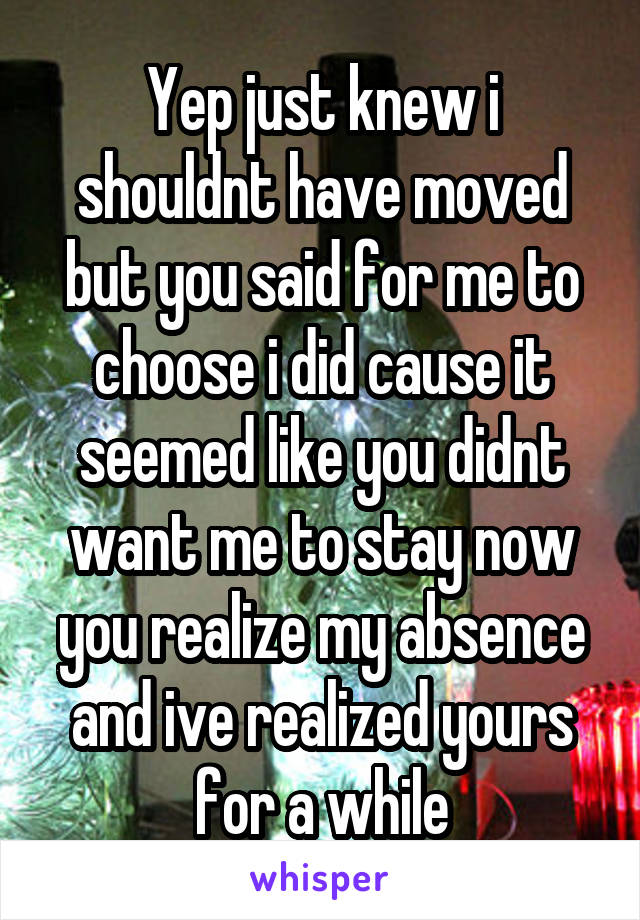 Yep just knew i shouldnt have moved but you said for me to choose i did cause it seemed like you didnt want me to stay now you realize my absence and ive realized yours for a while