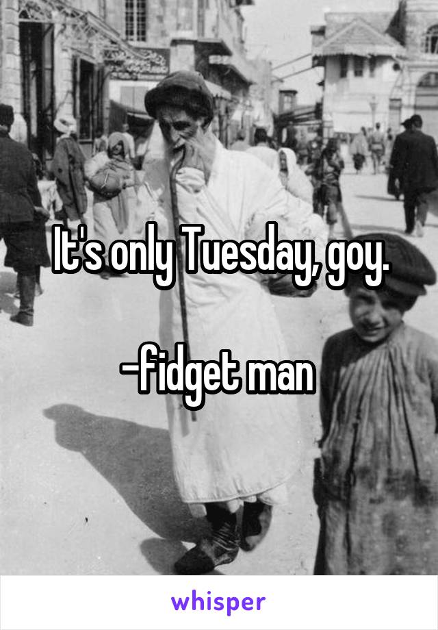 It's only Tuesday, goy.

-fidget man 