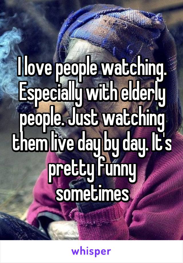 I love people watching. Especially with elderly people. Just watching them live day by day. It's pretty funny sometimes