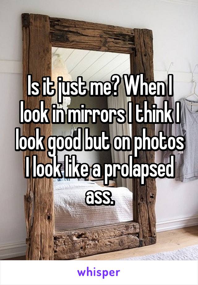 Is it just me? When I look in mirrors I think I look good but on photos I look like a prolapsed ass.