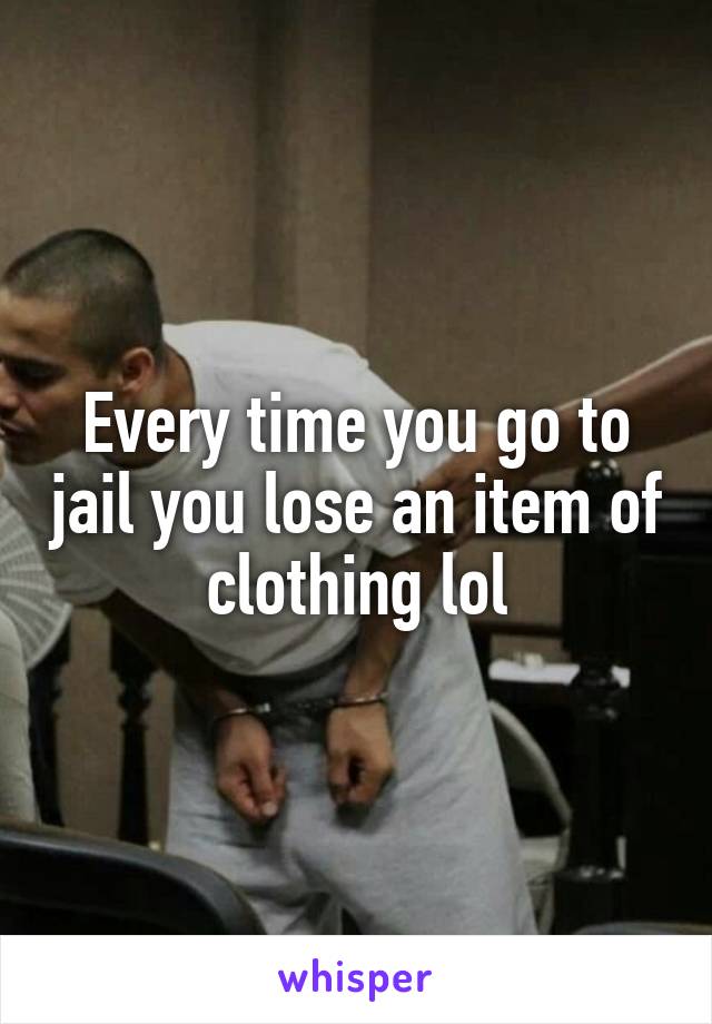 Every time you go to jail you lose an item of clothing lol