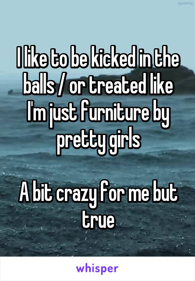 I like to be kicked in the balls / or treated like I'm just furniture by pretty girls

A bit crazy for me but true