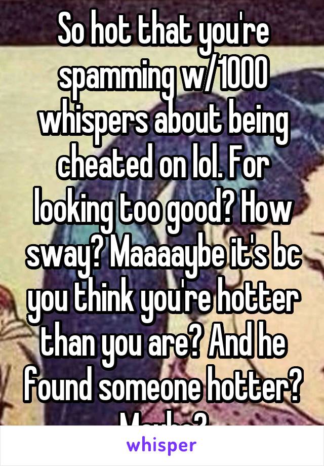 So hot that you're spamming w/1000 whispers about being cheated on lol. For looking too good? How sway? Maaaaybe it's bc you think you're hotter than you are? And he found someone hotter? Maybe?