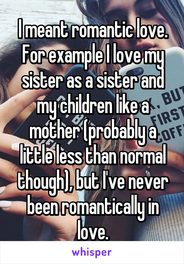 I meant romantic love. For example I love my sister as a sister and my children like a mother (probably a little less than normal though), but I've never been romantically in love.