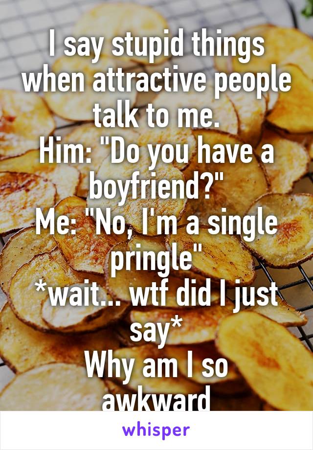 I say stupid things when attractive people talk to me.
Him: "Do you have a boyfriend?"
Me: "No, I'm a single pringle"
*wait... wtf did I just say*
Why am I so awkward