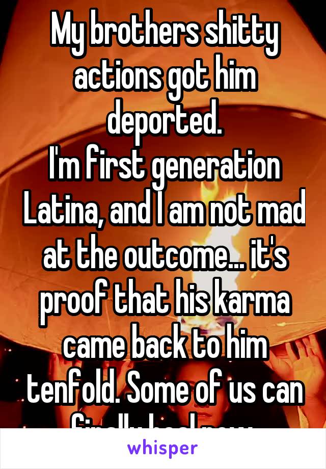 My brothers shitty actions got him deported.
I'm first generation Latina, and I am not mad at the outcome... it's proof that his karma came back to him tenfold. Some of us can finally heal now.