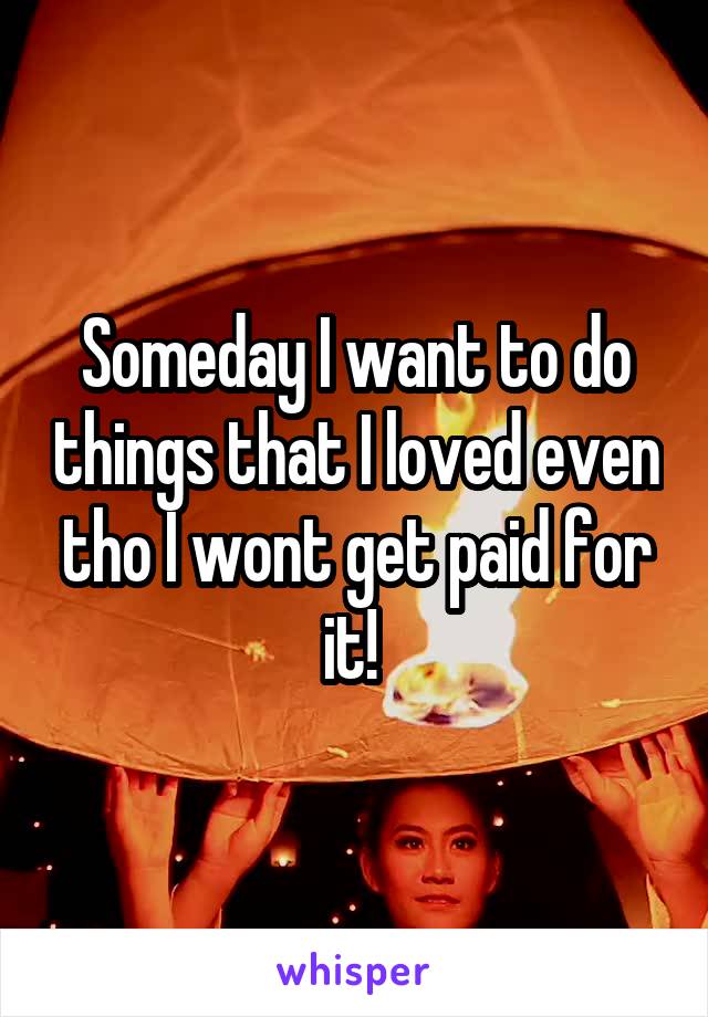 Someday I want to do things that I loved even tho I wont get paid for it! 