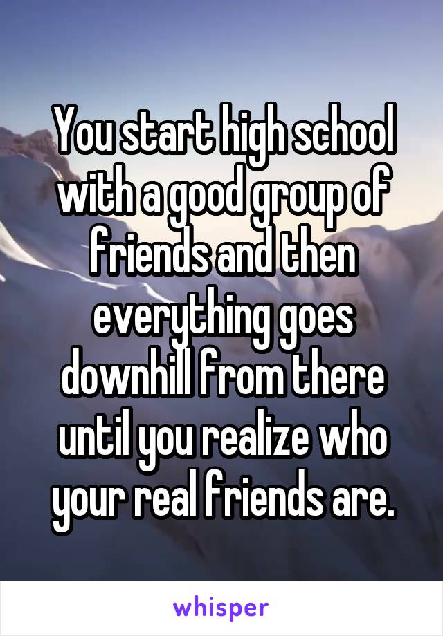 You start high school with a good group of friends and then everything goes downhill from there until you realize who your real friends are.