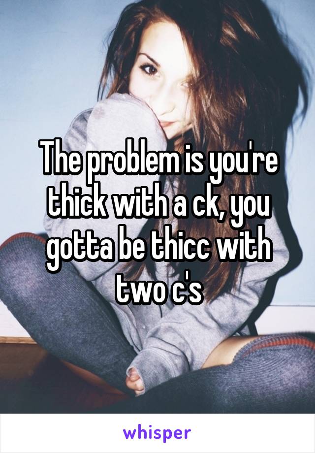 The problem is you're thick with a ck, you gotta be thicc with two c's