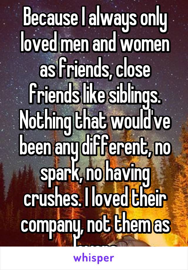 Because I always only loved men and women as friends, close friends like siblings. Nothing that would've been any different, no spark, no having crushes. I loved their company, not them as lovers