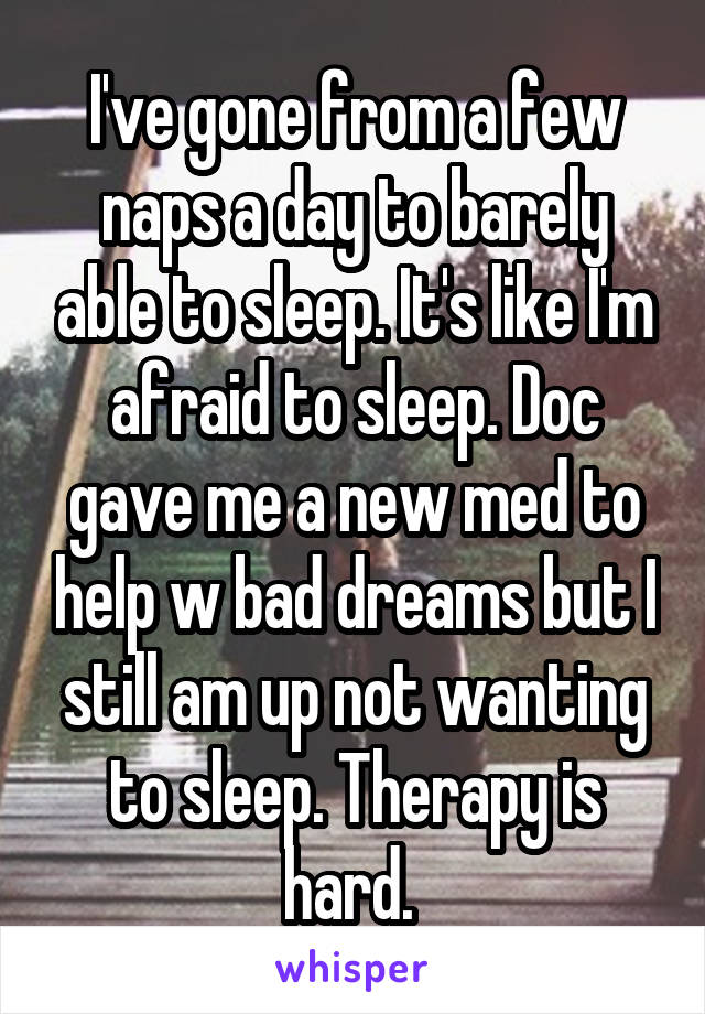 I've gone from a few naps a day to barely able to sleep. It's like I'm afraid to sleep. Doc gave me a new med to help w bad dreams but I still am up not wanting to sleep. Therapy is hard. 