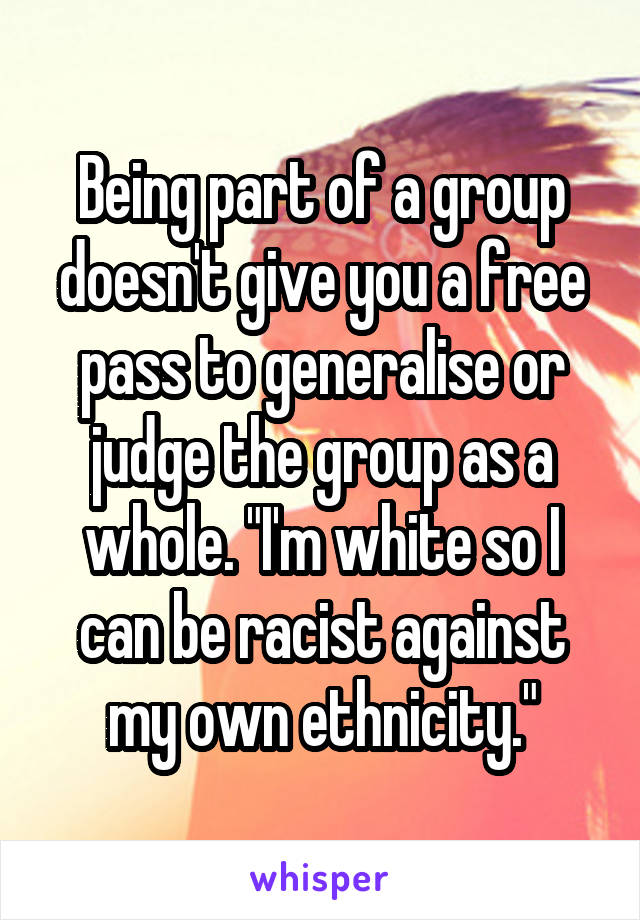 Being part of a group doesn't give you a free pass to generalise or judge the group as a whole. "I'm white so I can be racist against my own ethnicity."