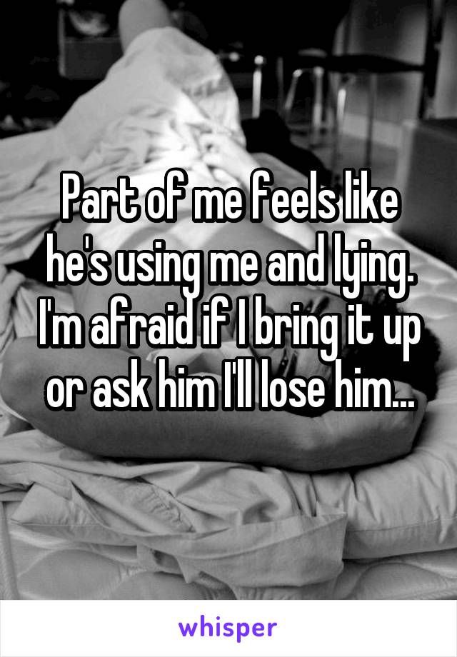 Part of me feels like he's using me and lying. I'm afraid if I bring it up or ask him I'll lose him...
